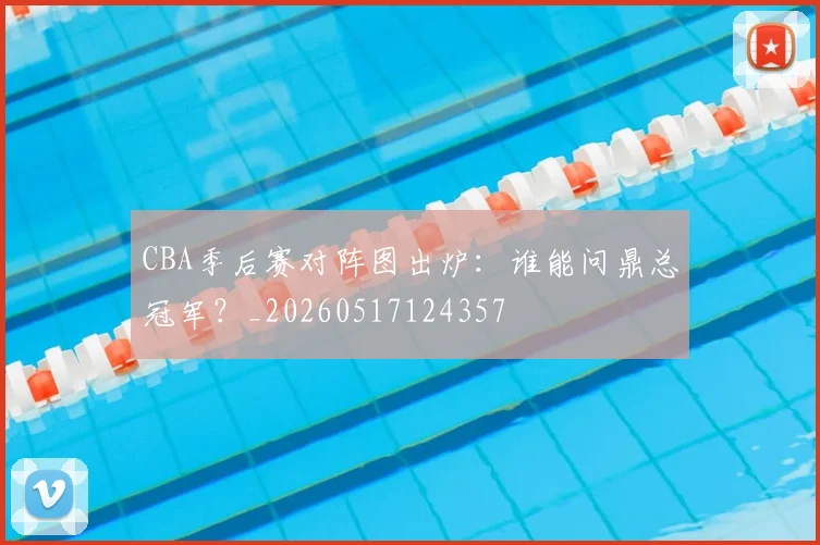 CBA季后赛对阵图出炉:谁能问鼎总冠军?_20260517124357